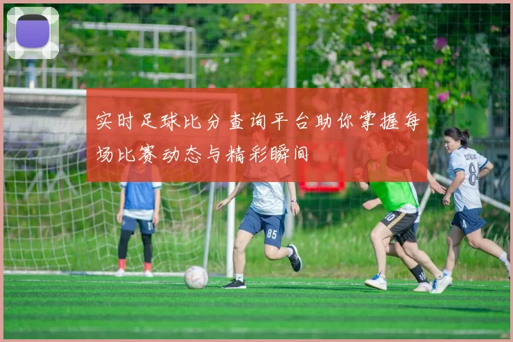 实时足球比分查询平台助你掌握每场比赛动态与精彩瞬间