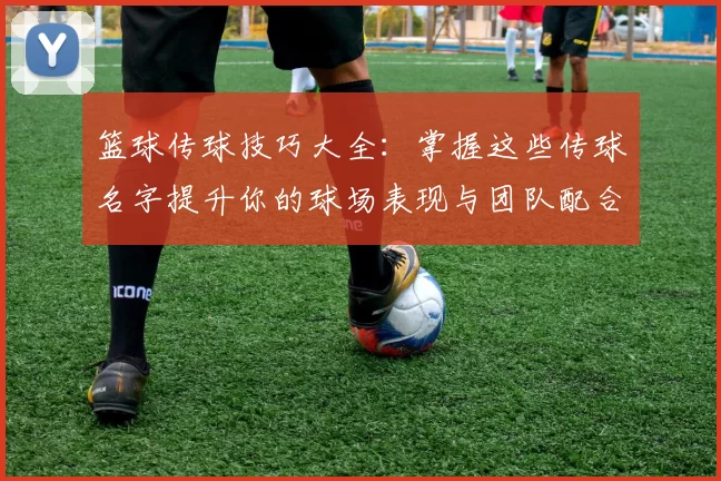 篮球传球技巧大全：掌握这些传球名字提升你的球场表现与团队配合能力