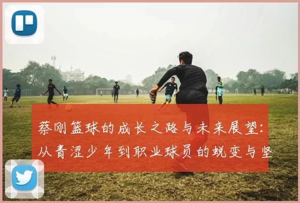 蔡刚篮球的成长之路与未来展望：从青涩少年到职业球员的蜕变与坚持