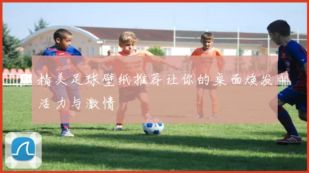 精美足球壁纸推荐让你的桌面焕发活力与激情