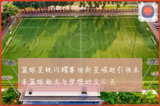 篮球星锐闪耀赛场新星崛起引领未来篮球潮流与梦想的交汇点