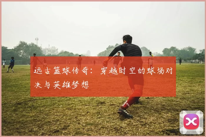 远古篮球传奇：穿越时空的球场对决与英雄梦想