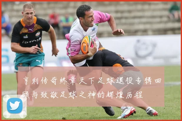 亨利传奇终章天下足球退役专辑回顾与致敬足球之神的辉煌历程