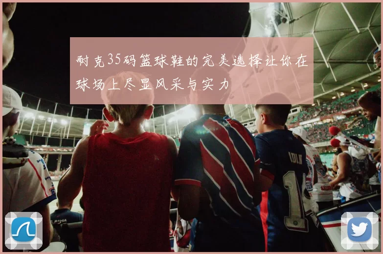 耐克35码篮球鞋的完美选择让你在球场上尽显风采与实力